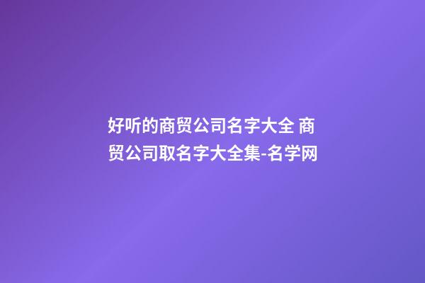 好听的商贸公司名字大全 商贸公司取名字大全集-名学网-第1张-公司起名-玄机派